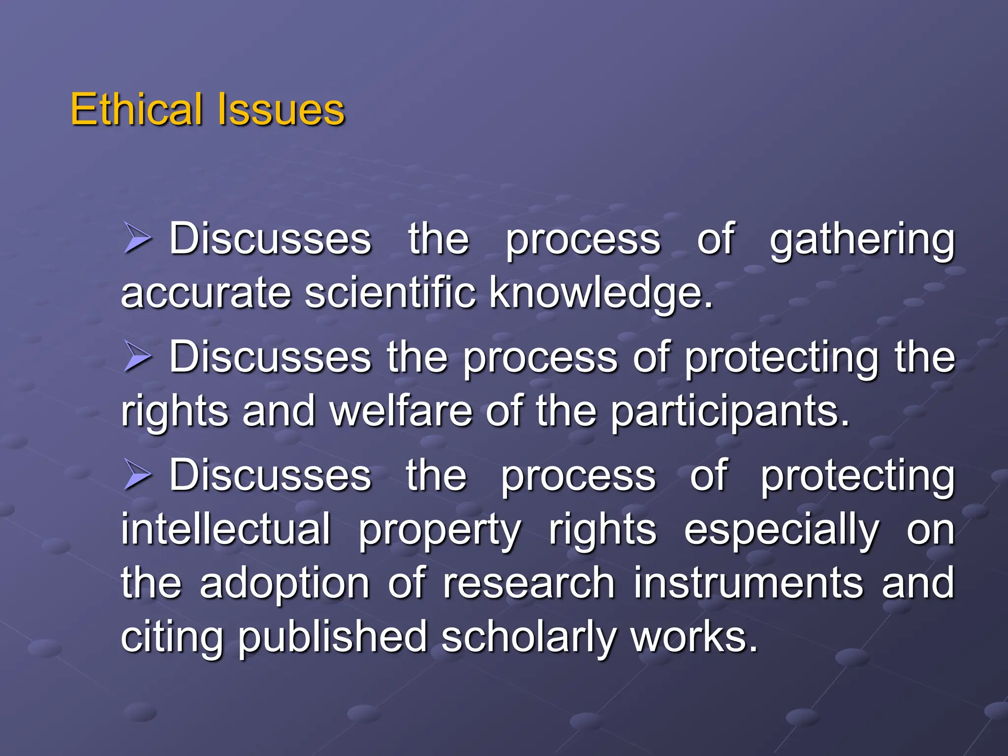 Ethical Issues
 Discusses the process of gathering
accurate scientific knowledge.
 Discusses the process of protecting the
rights and welfare of the participants.
 Discusses the process of protecting
intellectual property rights especially on
the adoption of research instruments and
citing published scholarly works.
 