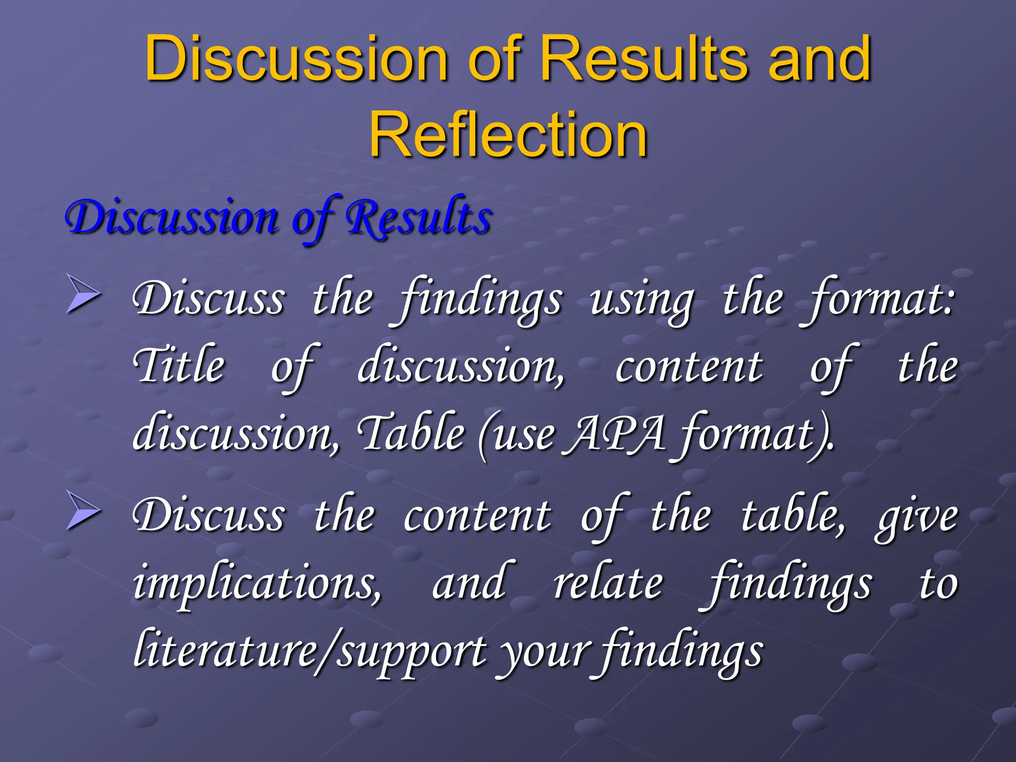 Discussion of Results and
Reflection
Discussion of Results
 Discuss the findings using the format:
Title of discussion, content of the
discussion, Table (use APA format).
 Discuss the content of the table, give
implications, and relate findings to
literature/support your findings
 