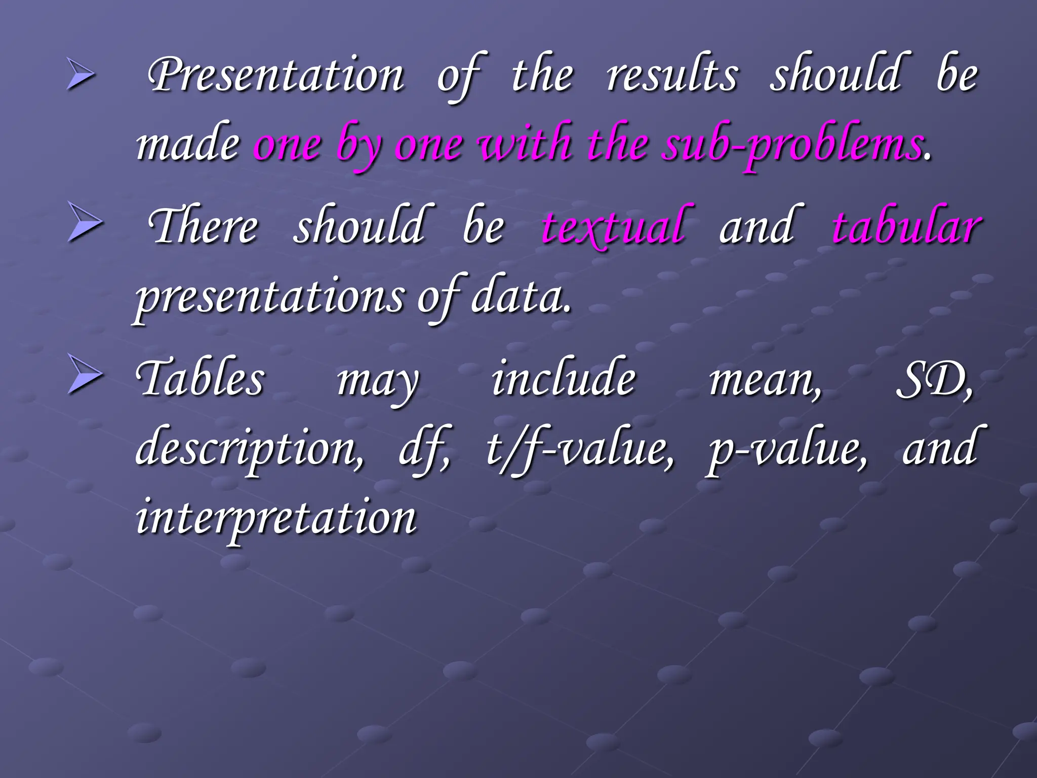  Presentation of the results should be
made one by one with the sub-problems.
 There should be textual and tabular
presentations of data.
 Tables may include mean, SD,
description, df, t/f-value, p-value, and
interpretation
 