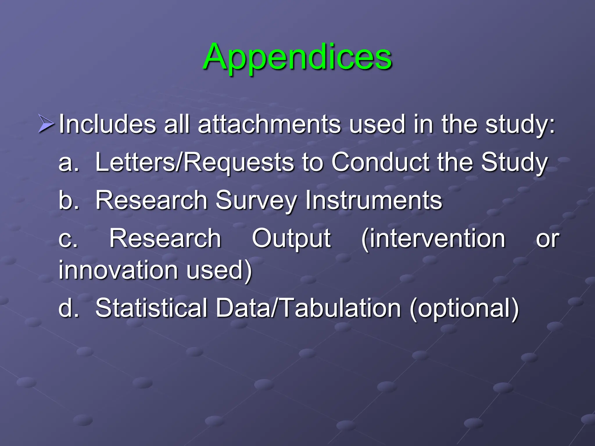 Appendices
Includes all attachments used in the study:
a. Letters/Requests to Conduct the Study
b. Research Survey Instruments
c. Research Output (intervention or
innovation used)
d. Statistical Data/Tabulation (optional)
 