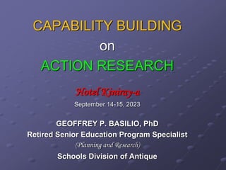 CAPABILITY BUILDING
on
ACTION RESEARCH
Hotel Kiniray-a
September 14-15, 2023
GEOFFREY P. BASILIO, PhD
Retired Senior Education Program Specialist
(Planning and Research)
Schools Division of Antique
 