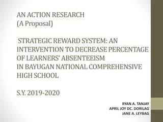 AN ACTION RESEARCH
(A Proposal)
STRATEGICREWARDSYSTEM: AN
INTERVENTIONTO DECREASEPERCENTAGE
OF LEARNERS’ABSENTEEISM
IN BAYUGAN NATIONALCOMPREHENSIVE
HIGHSCHOOL
S.Y. 2019-2020
RYAN A. TANJAY
APRIL JOY DC. DORILAG
JANE A. LEYBAG
 