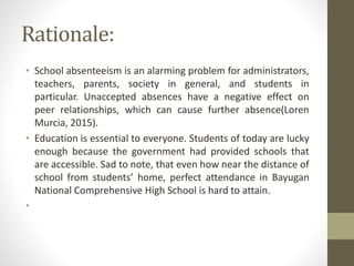 Rationale:
• School absenteeism is an alarming problem for administrators,
teachers, parents, society in general, and students in
particular. Unaccepted absences have a negative effect on
peer relationships, which can cause further absence(Loren
Murcia, 2015).
• Education is essential to everyone. Students of today are lucky
enough because the government had provided schools that
are accessible. Sad to note, that even how near the distance of
school from students’ home, perfect attendance in Bayugan
National Comprehensive High School is hard to attain.
•
 