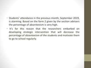 • Students’ attendance in the previous month, September 2019,
is alarming. Based on the form 2 given by the section advisers
the percentage of absenteeism is very high.
• It’s for this reason that the researchers embarked on
developing strategic intervention that will decrease the
percentage of absenteeism of the students and motivate them
to go to school regularly.
 