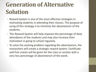 Generation of Alternative
Solution
• Reward System is one of the most effective strategies in
motivating students in attending their classes. The purpose of
using of this strategy is to minimize the absenteeism of the
students.
• This Reward System will help improve the percentage of daily
attendance of the students and may also increase their
motivation in going to school regularly.
• To solve the existing problem regarding the absenteeism, the
researchers will create a strategic reward system. Certificate
and free snacks will be given for the class or section with a
very less percentage of absenteeism of the week.
 