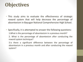 Objectives
• This study aims to evaluate the effectiveness of strategic
reward system that will help decrease the percentage of
absenteeism in Bayugan National Comprehensive High School.
• Specifically, it is attempted to answer the following questions:
1.What is the percentage of absenteeism in a previous month?
2. What is the percentage of absenteeism after conducting the
reward system technique?
3.Is there a significant difference between the percentage of
absenteeism in a previous month and after conducting the reward
system?
 