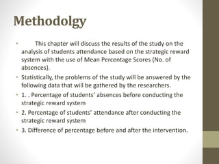 Methodolgy
• This chapter will discuss the results of the study on the
analysis of students attendance based on the strategic reward
system with the use of Mean Percentage Scores (No. of
absences).
• Statistically, the problems of the study will be answered by the
following data that will be gathered by the researchers.
• 1. . Percentage of students’ absences before conducting the
strategic reward system
• 2. Percentage of students’ attendance after conducting the
strategic reward system
• 3. Difference of percentage before and after the intervention.
 