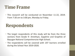 Time Frame
• This research will be conducted on November 11-22, 2019.
From 7:30 am to 3:00 pm, Monday to Friday.
• The target respondents of this study will be from the three
sections from Grade 9- Amethyst, Sapphire and Graphite of
Bayugan National Comprehensive High School.
• The respondents will be covered with 197 learners enrolled
during the School Year 2019-2020.
Respondents
 