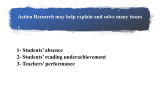 Action Research may help explain and solve many issues
1- Students’ absence
2- Students’ reading underachievement
3- Teachers’ performance
 