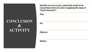 CONCLUSION
&
ACTIVITY
Identify an issue in your school that needs to be
researched and try to solve it applying the steps of
“Action Research” .
Plan
Act
Observe
Reflect
 