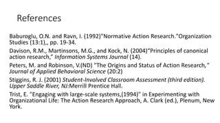 References
Baburoglu, O.N. and Ravn, I. (1992)"Normative Action Research."Organization
Studies (13:1),, pp. 19-34.
Davison, R.M., Martinsons, M.G., and Kock, N. (2004)“Principles of canonical
action research,” Information Systems Journal (14).
Peters, M. and Robinson, V.(ND) "The Origins and Status of Action Research,"
Journal of Applied Behavioral Science (20:2)
Stiggins, R. J. (2001) Student-Involved Classroom Assessment (third edition).
Upper Saddle River, NJ:Merrill Prentice Hall.
Trist, E. "Engaging with large-scale systems,(1994)" in Experimenting with
Organizational Life: The Action Research Approach, A. Clark (ed.), Plenum, New
York.
 