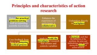Principles and characteristics of action
research
Makes for practical
problem-solving as
well as expanding
scientiﬁc knowledge
Enhances the
experiences of
participants is
collaborative
Undertaken directly
in workplace.
Uses feedback from
data in an ongoing
cyclical process
tends to avoid the
paradigm of research
that isolates and
controls variables
is formative, such that
the deﬁnition of the
problem, the aims and
methodology may modify
during the process of
action research
 