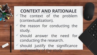 CONTEXT AND RATIONALE
 The context of the problem
(contextualization).
 the reason for conducting the
study.
 should answer the need for
conducting the research.
 should justify the significance
and novelty of the study.
10
 