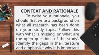 CONTEXT AND RATIONALE
To write your rationale, you
should first write a background on
what all research has been done
on your study topic. Follow this
with ‘what is missing’ or ‘what are
the open questions of the study’.
Identify the gaps in the literature
and emphasize why it is important
to address those gaps.
11
 
