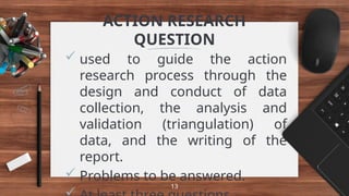 ACTION RESEARCH
QUESTION
 used to guide the action
research process through the
design and conduct of data
collection, the analysis and
validation (triangulation) of
data, and the writing of the
report.
 Problems to be answered.
13
 