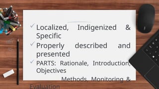 Localized, Indigenized &
Specific
Properly described and
presented
 PARTS: Rationale, Introduction,
Objectives
Methods, Monitoring &
Evaluation
 