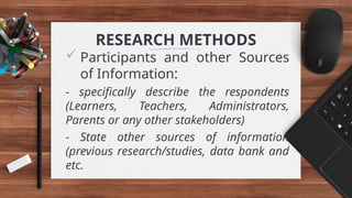 RESEARCH METHODS
 Participants and other Sources
of Information:
- specifically describe the respondents
(Learners, Teachers, Administrators,
Parents or any other stakeholders)
- State other sources of information
(previous research/studies, data bank and
etc.
 