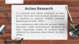  is a process that allows educators to learn
about their own instructional practices and
to continue to improve student learning”
(Rawlinson & Little, 2004).
 is a continuous and reflective process where
educators make instructional decisions in
their classrooms based on student needs
reflected by classroom data (Hewitt & Little,
2005).
Action Research
 