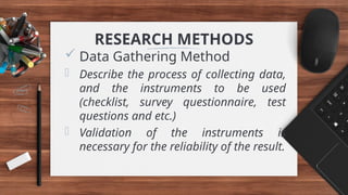 RESEARCH METHODS
 Data Gathering Method
- Describe the process of collecting data,
and the instruments to be used
(checklist, survey questionnaire, test
questions and etc.)
- Validation of the instruments is
necessary for the reliability of the result.
 