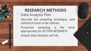 RESEARCH METHODS
 Data Analysis Plan
- Describe the sampling technique, and
statistical tools to be utilized.
- Purposive sampling is the most
appropriate for ACTION RESEARCH.
- Simple Data Analysis will do.
 