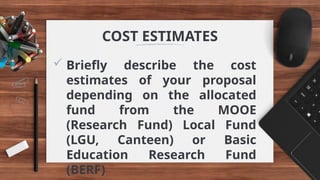  Briefly describe the cost
estimates of your proposal
depending on the allocated
fund from the MOOE
(Research Fund) Local Fund
(LGU, Canteen) or Basic
Education Research Fund
(BERF)
COST ESTIMATES
 
