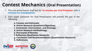Contest Mechanics (Oral Presentation)
1. The oral presentation shall last for 15 minutes per Oral Presenter with 5
minutes for interpellation.
2. Each paper presenter for Oral Presentation will present the gist of the
following:
a. Context and Rationale;
b. Action Research Questions/Objectives;
c. Innovation, Intervention, and Strategy;
d. Action Research Methodology;
e. Discussion of Results;
f. Reflection (Qualitative Research)
g. Conclusion and Recommendation (Quantitative Research);
h. References.
 