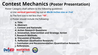 Contest Mechanics (Poster Presentation)
Poster Category shall adhere to the following guidelines:
a) Use vertical (portrait) lay out at 48x36 inches size or 3’x4’
b) The font size is not less than “18”.
c) Poster should include the following:
a. Title;
b. Abstract;
c. Context and Rationale;
d. Action Research Questions;
e. Innovation, Intervention and Strategy; Action
f. Research Methods;
g. Discussion of Results;
h. Reflection (Qualitative Research)
i. Conclusion and Recommendation (Quantitative Research)
j. References.
 