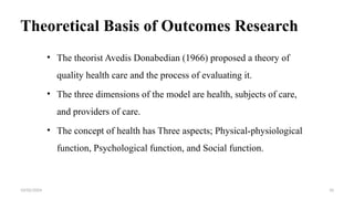 Theoretical Basis of Outcomes Research
• The theorist Avedis Donabedian (1966) proposed a theory of
quality health care and the process of evaluating it.
• The three dimensions of the model are health, subjects of care,
and providers of care.
• The concept of health has Three aspects; Physical-physiological
function, Psychological function, and Social function.
10/02/2024 10
 