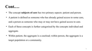 Cont.…
• The concept subjects of care has two primary aspects: patient and person.
• A patient is defined as someone who has already gained access to some care,
and a person as someone who may or may not have gained access to care.
• Each of these concepts is further categorized by the concepts individual and
aggregate.
• Within patient, the aggregate is a caseload; within person, the aggregate is a
target population or a community.
12
 