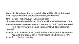 Agency for Healthcare Research and Quality (AHRQ). (2016) Retrieved
from http://www.ahrq.gov/research/findings/index.html
John Hopkins Medicine. (2016). Retrieved from
http://www.hopkinsmedicine.org/gim/research/method/outcomes.html
Patient-Centered Outcomes Research Institute (PCORI). (2015). Retrieved
from http://www.pcori.org/about-us/what-we-do/what-drives-
our-work
Schmidt, N. A., & Brown, J. M. (2015). Evidence-based practice for nurses:
Appraisal and application of research (3rd ed.). Burlington, MA:
Jones & Bartlett Learning.
 