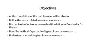 Objectives
• At the completion of this unit learners will be able to:
• Define the terms related to outcome research
• Discuss basis of outcome research with relation to Donabedian‟s
theory.
• Describe methods/approaches/types of outcome research.
• Understand methodologies of outcome research.
 