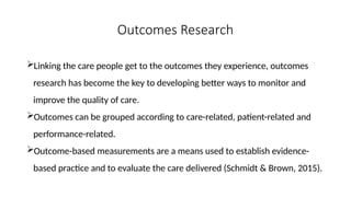 Outcomes Research
Linking the care people get to the outcomes they experience, outcomes
research has become the key to developing better ways to monitor and
improve the quality of care.
Outcomes can be grouped according to care-related, patient-related and
performance-related.
Outcome-based measurements are a means used to establish evidence-
based practice and to evaluate the care delivered (Schmidt & Brown, 2015).
 