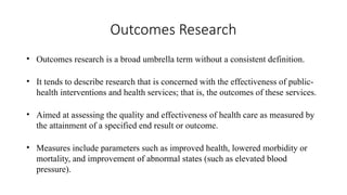 Outcomes Research
• Outcomes research is a broad umbrella term without a consistent definition.
• It tends to describe research that is concerned with the effectiveness of public-
health interventions and health services; that is, the outcomes of these services.
• Aimed at assessing the quality and effectiveness of health care as measured by
the attainment of a specified end result or outcome.
• Measures include parameters such as improved health, lowered morbidity or
mortality, and improvement of abnormal states (such as elevated blood
pressure).
 