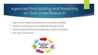 Agencies Participating and Reporting
on Outcomes Research
 Agency for Healthcare Research and Quality (AHRQ)
 Centers for Medicare and Medicaid Services (CMS)
 Patient-Centered Outcomes Research Institute (PCORI)
 The Joint Commission
 