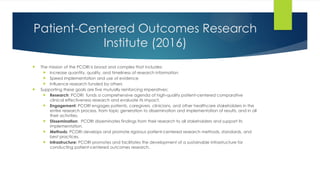 Patient-Centered Outcomes Research
Institute (2016)
 The mission of the PCORI is broad and complex that includes:
 Increase quantity, quality, and timeliness of research information
 Speed implementation and use of evidence
 Influence research funded by others
 Supporting these goals are five mutually reinforcing imperatives:
 Research: PCORI funds a comprehensive agenda of high-quality patient-centered comparative
clinical effectiveness research and evaluate its impact.
 Engagement: PCORI engages patients, caregivers, clinicians, and other healthcare stakeholders in the
entire research process, from topic generation to dissemination and implementation of results, and in all
their activities.
 Dissemination: PCORI disseminates findings from their research to all stakeholders and support its
implementation.
 Methods: PCORI develops and promote rigorous patient-centered research methods, standards, and
best practices.
 Infrastructure: PCORI promotes and facilitates the development of a sustainable infrastructure for
conducting patient-centered outcomes research.
 
