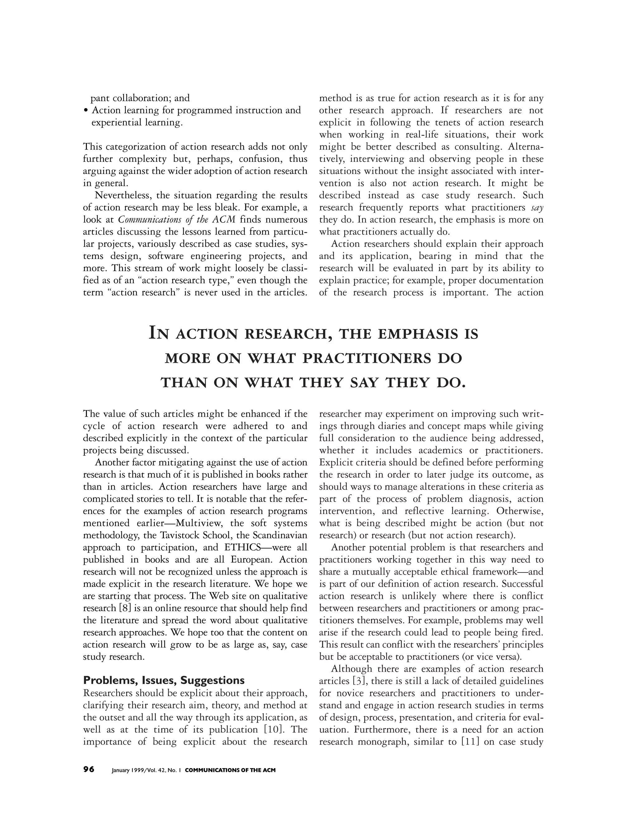 pant collaboration; and                                      method is as true for action research as it is for any
• Action learning for programmed instruction and               other research approach. If researchers are not
  experiential learning.                                       explicit in following the tenets of action research
                                                               when working in real-life situations, their work
This categorization of action research adds not only           might be better described as consulting. Alterna-
further complexity but, perhaps, confusion, thus               tively, interviewing and observing people in these
arguing against the wider adoption of action research          situations without the insight associated with inter-
in general.                                                    vention is also not action research. It might be
   Nevertheless, the situation regarding the results           described instead as case study research. Such
of action research may be less bleak. For example, a           research frequently reports what practitioners say
look at Communications of the ACM finds numerous               they do. In action research, the emphasis is more on
articles discussing the lessons learned from particu-          what practitioners actually do.
lar projects, variously described as case studies, sys-           Action researchers should explain their approach
tems design, software engineering projects, and                and its application, bearing in mind that the
more. This stream of work might loosely be classi-             research will be evaluated in part by its ability to
fied as of an “action research type,” even though the          explain practice; for example, proper documentation
term “action research” is never used in the articles.          of the research process is important. The action


                  In action research, the emphasis is
                    more on what practitioners do
                   than on what they say they do.
The value of such articles might be enhanced if the            researcher may experiment on improving such writ-
cycle of action research were adhered to and                   ings through diaries and concept maps while giving
described explicitly in the context of the particular          full consideration to the audience being addressed,
projects being discussed.                                      whether it includes academics or practitioners.
   Another factor mitigating against the use of action         Explicit criteria should be defined before performing
research is that much of it is published in books rather       the research in order to later judge its outcome, as
than in articles. Action researchers have large and            should ways to manage alterations in these criteria as
complicated stories to tell. It is notable that the refer-     part of the process of problem diagnosis, action
ences for the examples of action research programs             intervention, and reflective learning. Otherwise,
mentioned earlier—Multiview, the soft systems                  what is being described might be action (but not
methodology, the Tavistock School, the Scandinavian            research) or research (but not action research).
approach to participation, and ETHICS—were all                    Another potential problem is that researchers and
published in books and are all European. Action                practitioners working together in this way need to
research will not be recognized unless the approach is         share a mutually acceptable ethical framework—and
made explicit in the research literature. We hope we           is part of our definition of action research. Successful
are starting that process. The Web site on qualitative         action research is unlikely where there is conflict
research [8] is an online resource that should help find       between researchers and practitioners or among prac-
the literature and spread the word about qualitative           titioners themselves. For example, problems may well
research approaches. We hope too that the content on           arise if the research could lead to people being fired.
action research will grow to be as large as, say, case         This result can conflict with the researchers’ principles
study research.                                                but be acceptable to practitioners (or vice versa).
                                                                  Although there are examples of action research
Problems, Issues, Suggestions                                  articles [3], there is still a lack of detailed guidelines
Researchers should be explicit about their approach,           for novice researchers and practitioners to under-
clarifying their research aim, theory, and method at           stand and engage in action research studies in terms
the outset and all the way through its application, as         of design, process, presentation, and criteria for eval-
well as at the time of its publication [10]. The               uation. Furthermore, there is a need for an action
importance of being explicit about the research                research monograph, similar to [11] on case study

96     January 1999/Vol. 42, No. 1 COMMUNICATIONS OF THE ACM
 