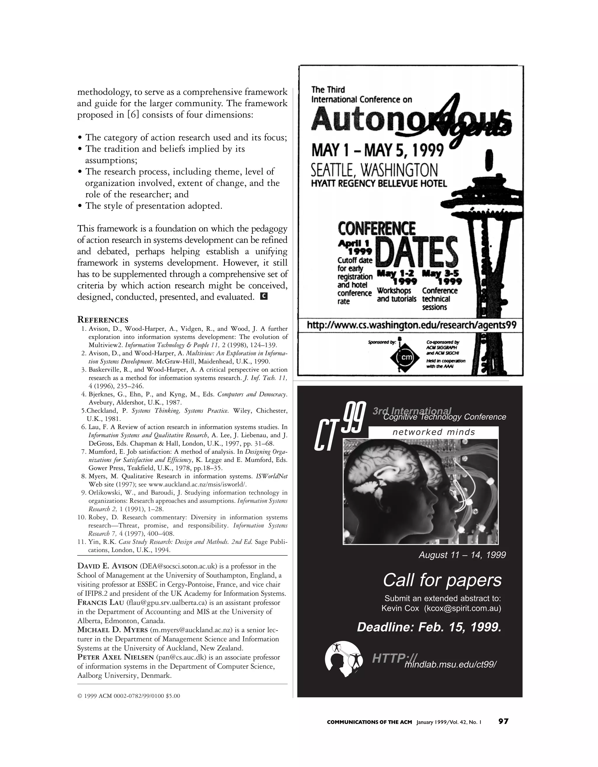 methodology, to serve as a comprehensive framework
and guide for the larger community. The framework
proposed in [6] consists of four dimensions:

• The category of action research used and its focus;
• The tradition and beliefs implied by its
  assumptions;
• The research process, including theme, level of
  organization involved, extent of change, and the
  role of the researcher; and
• The style of presentation adopted.

This framework is a foundation on which the pedagogy
of action research in systems development can be refined
and debated, perhaps helping establish a unifying
framework in systems development. However, it still
has to be supplemented through a comprehensive set of
criteria by which action research might be conceived,
designed, conducted, presented, and evaluated. c

References
 1. Avison, D., Wood-Harper, A., Vidgen, R., and Wood, J. A further
    exploration into information systems development: The evolution of
    Multiview2. Information Technology & People 11, 2 (1998), 124–139.
 2. Avison, D., and Wood-Harper, A. Multiview: An Exploration in Informa-
    tion Systems Development. McGraw-Hill, Maidenhead, U.K., 1990.
 3. Baskerville, R., and Wood-Harper, A. A critical perspective on action
    research as a method for information systems research. J. Inf. Tech. 11,
    4 (1996), 235–246.
 4. Bjerknes, G., Ehn, P., and Kyng, M., Eds. Computers and Democracy.
    Avebury, Aldershot, U.K., 1987.
 5.Checkland, P. Systems Thinking, Systems Practice. Wiley, Chichester,
   U.K., 1981.
 6. Lau, F. A Review of action research in information systems studies. In
    Information Systems and Qualitative Research, A. Lee, J. Liebenau, and J.
    DeGross, Eds. Chapman & Hall, London, U.K., 1997, pp. 31–68.
 7. Mumford, E. Job satisfaction: A method of analysis. In Designing Orga-
                                                                                CT 99           3rd International Conference
                                                                                                  Cognitive Technology
                                                                                                       networked minds


    nizations for Satisfaction and Efficiency, K. Legge and E. Mumford, Eds.
    Gower Press, Teakfield, U.K., 1978, pp.18–35.
 8. Myers, M. Qualitative Research in information systems. ISWorldNet
    Web site (1997); see www.auckland.ac.nz/msis/isworld/.
 9. Orlikowski, W., and Baroudi, J. Studying information technology in
    organizations: Research approaches and assumptions. Information Systems
    Research 2, 1 (1991), 1–28.
10. Robey, D. Research commentary: Diversity in information systems
    research—Threat, promise, and responsibility. Information Systems
    Research 7, 4 (1997), 400–408.
11. Yin, R.K. Case Study Research: Design and Methods. 2nd Ed. Sage Publi-
    cations, London, U.K., 1994.
                                                                                                                August 11 – 14, 1999
David E. Avison (DEA@socsci.soton.ac.uk) is a professor in the
School of Management at the University of Southampton, England, a
visiting professor at ESSEC in Cergy-Pontoise, France, and vice chair                              Call for papers
of IFIP8.2 and president of the UK Academy for Information Systems.
Francis Lau (flau@gpu.srv.ualberta.ca) is an assistant professor                                    Submit an extended abstract to:
in the Department of Accounting and MIS at the University of                                       Kevin Cox (kcox@spirit.com.au)
Alberta, Edmonton, Canada.
Michael D. Myers (m.myers@auckland.ac.nz) is a senior lec-                                 Deadline: Feb. 15, 1999.
turer in the Department of Management Science and Information
Systems at the University of Auckland, New Zealand.
Peter Axel Nielsen (pan@cs.auc.dk) is an associate professor
of information systems in the Department of Computer Science,
                                                                                                HTTP://
                                                                                                    mindlab.msu.edu/ct99/
Aalborg University, Denmark.

© 1999 ACM 0002-0782/99/0100 $5.00



                                                                                 COMMUNICATIONS OF THE ACM January 1999/Vol. 42, No. 1   97
 