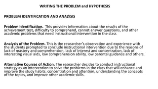 WRITING THE PROBLEM and HYPOTHESIS
PROBLEM IDENTIFICATION AND ANALYSIS
Problem Identification. This provides information about the results of the
achievement test, difficulty to comprehend, cannot answer questions, and other
academic problems that need instructional intervention in the class
Analysis of the Problem. This is the researcher’s observation and experience with
the students prompted to conclude instructional intervention due to the reasons of
lack of mastery and comprehension, lack of Interest and concentration, lack of
interesting visual aids, low comprehension ability, low parental guidance and others.
Alternative Courses of Action. The researcher decides to conduct instructional
strategy as an intervention to solve the problems in the class that will enhance and
improve the study habits. concentration and attention, understanding the concepts
of the topics, and improve other academic skills.
 