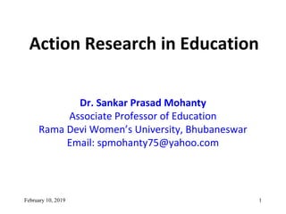 Action Research in Education
Dr. Sankar Prasad Mohanty
Associate Professor of Education
Rama Devi Women’s University, Bhubaneswar
Email: spmohanty75@yahoo.com
February 10, 2019 1
 