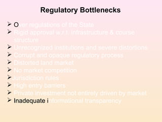 Regulatory Bottlenecks
 Over regulations of the State
 Rigid approval w.r.t. infrastructure & course
structure
 Unrecognized institutions and severe distortions
 Corrupt and opaque regulatory process
 Distorted land market
 No market competition
Jurisdiction rules
 High entry barriers
 Private investment not entirely driven by market
 Inadequate informational transparency
 