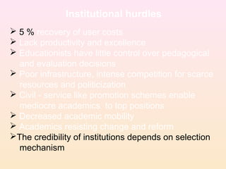 Institutional hurdles
 5 % recovery of user costs
 Lack productivity and excellence
 Educationists have little control over pedagogical
and evaluation decisions
 Poor infrastructure, intense competition for scarce
resources and politicization
 Civil - service like promotion schemes enable
mediocre academics to top positions
 Decreased academic mobility
 Academics resisting change and reform
The credibility of institutions depends on selection
mechanism
 