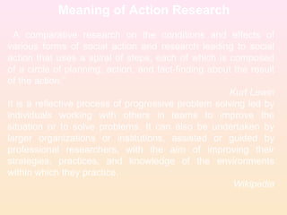 Meaning of Action Research
A comparative research on the conditions and effects of
various forms of social action and research leading to social
action that uses a spiral of steps, each of which is composed
of a circle of planning, action, and fact-finding about the result
of the action.”
Kurt Lewin
It is a reflective process of progressive problem solving led by
individuals working with others in teams to improve the
situation or to solve problems. It can also be undertaken by
larger organizations or institutions, assisted or guided by
professional researchers, with the aim of improving their
strategies, practices, and knowledge of the environments
within which they practice.
Wikipedia
 