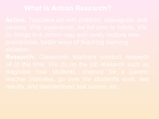 What is Action Research?
Action: Teachers act with children, colleagues; and
parents. With experience, we fall prey to habits. We
do things in a certain way and rarely explore new
possibilities, better ways of teaching learning
situation.
Research: Classroom teachers conduct research
all of the time. We do on the job research such as
diagnose new students, prepare for a parent-
teacher interview, go over the student's work, test
results, and standardized test scores, etc.
 