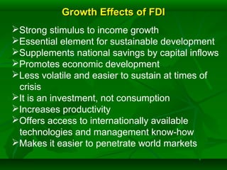 Growth Effects of FDIGrowth Effects of FDI
Strong stimulus to income growth
Essential element for sustainable development
Supplements national savings by capital inflows
Promotes economic development
Less volatile and easier to sustain at times of
crisis
It is an investment, not consumption
Increases productivity
Offers access to internationally available
technologies and management know-how
Makes it easier to penetrate world markets
 