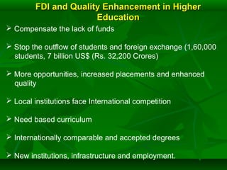 FDI and Quality Enhancement in HigherFDI and Quality Enhancement in Higher
EducationEducation
 Compensate the lack of funds
 Stop the outflow of students and foreign exchange (1,60,000
students, 7 billion US$ (Rs. 32,200 Crores)
 More opportunities, increased placements and enhanced
quality
 Local institutions face International competition
 Need based curriculum
 Internationally comparable and accepted degrees
 New institutions, infrastructure and employment.
 