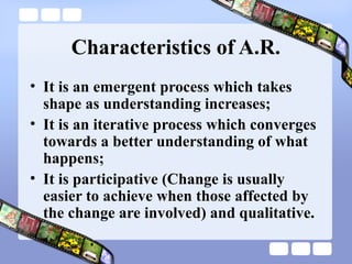 Characteristics of A.R.
• It is an emergent process which takes
shape as understanding increases;
• It is an iterative process which converges
towards a better understanding of what
happens;
• It is participative (Change is usually
easier to achieve when those affected by
the change are involved) and qualitative.
 