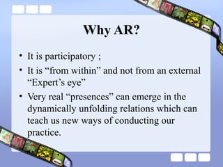 Why AR?
• It is participatory ;
• It is “from within” and not from an external
“Expert’s eye”
• Very real “presences” can emerge in the
dynamically unfolding relations which can
teach us new ways of conducting our
practice.
 