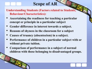 Scope of AR
Understanding Students (Factors related to Students,
Behaviour/Characteristics):
 Ascertaining the readiness for teaching a particular
concept or principle in a particular subject
 Gender difference in interest towards a subject.
 Reasons of shyness in the classroom for a subject
 Causes of truancy (absenteeism) in a subject.
 Performance of children in a particular subject with or
without private tuition.
 Comparison of performance in a subject of normal
children with those belonging to disadvantaged groups.
 