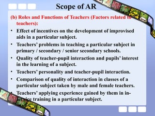 Scope of AR
(b) Roles and Functions of Teachers (Factors related to
teachers):
• Effect of incentives on the development of improvised
aids in a particular subject.
• Teachers’ problems in teaching a particular subject in
primary / secondary / senior secondary schools.
• Quality of teacher-pupil interaction and pupils’ interest
in the learning of a subject.
• Teachers’ personality and teacher-pupil interaction.
• Comparison of quality of interaction in classes of a
particular subject taken by male and female teachers.
• Teachers’ applying experience gained by them in in-
service training in a particular subject.
 