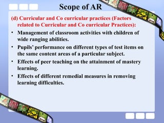 Scope of AR
(d) Curricular and Co curricular practices (Factors
related to Curricular and Co curricular Practices):
• Management of classroom activities with children of
wide ranging abilities.
• Pupils’ performance on different types of test items on
the same content areas of a particular subject.
• Effects of peer teaching on the attainment of mastery
learning.
• Effects of different remedial measures in removing
learning difficulties.
 